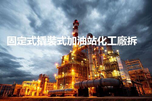 固定式撬裝式加油站化工廠拆除現(xiàn)場安全管理實務與風險應對技巧