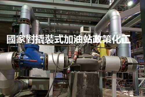 國家對撬裝式加油站政策化工廠安全拆除技術(shù)：關(guān)鍵步驟和風(fēng)險應(yīng)對