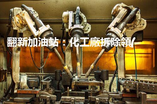 翻新加油站：化工廠拆除領(lǐng)域施工技術(shù)更新！
